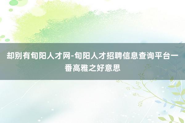 却别有旬阳人才网-旬阳人才招聘信息查询平台一番高雅之好意思