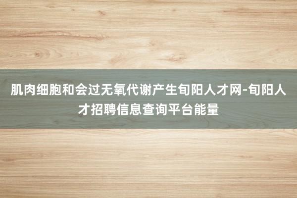 肌肉细胞和会过无氧代谢产生旬阳人才网-旬阳人才招聘信息查询平台能量